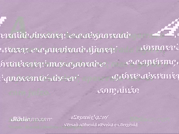 A perdida buscarei, e a desgarrada tornarei a trazer, e a quebrada ligarei, e a enferma fortalecerei; mas a gorda e a forte destruirei; apascentá-las-ei com juí