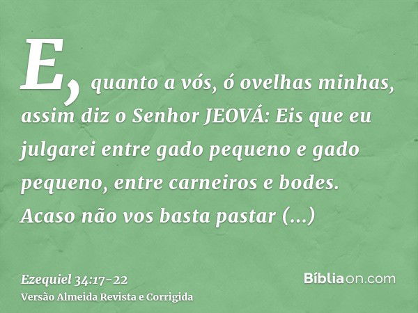 E, quanto a vós, ó ovelhas minhas, assim diz o Senhor JEOVÁ: Eis que eu julgarei entre gado pequeno e gado pequeno, entre carneiros e bodes.Acaso não vos basta 