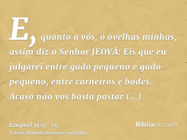 E, quanto a vós, ó ovelhas minhas, assim diz o Senhor JEOVÁ: Eis que eu julgarei entre gado pequeno e gado pequeno, entre carneiros e bodes.Acaso não vos basta 