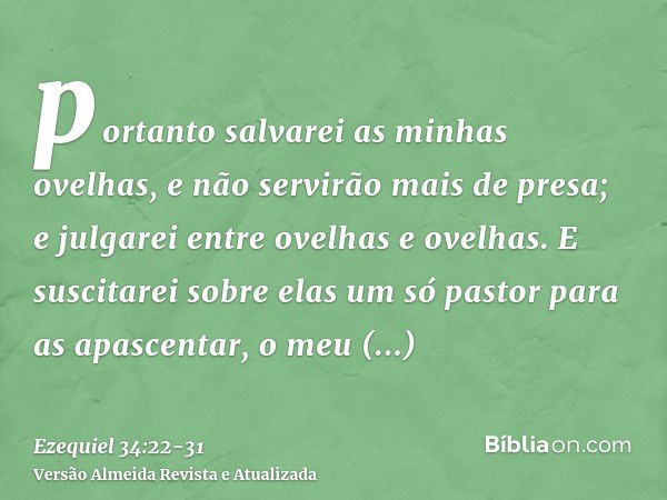 portanto salvarei as minhas ovelhas, e não servirão mais de presa; e julgarei entre ovelhas e ovelhas.E suscitarei sobre elas um só pastor para as apascentar, o