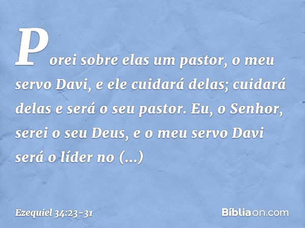 Porei sobre elas um pastor, o meu servo Davi, e ele cuidará delas; cuidará delas e será o seu pastor. Eu, o Senhor, serei o seu Deus, e o meu servo Davi será o 