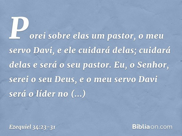 Porei sobre elas um pastor, o meu servo Davi, e ele cuidará delas; cuidará delas e será o seu pastor. Eu, o Senhor, serei o seu Deus, e o meu servo Davi será o 