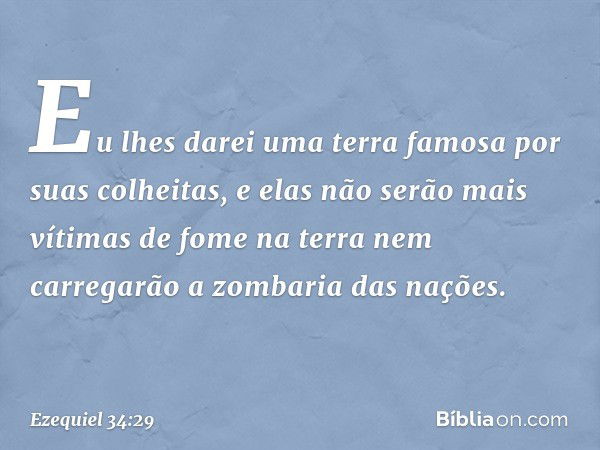 Eu lhes darei uma terra famosa por suas colheitas, e elas não serão mais vítimas de fome na terra nem carregarão a zombaria das nações. -- Ezequiel 34:29