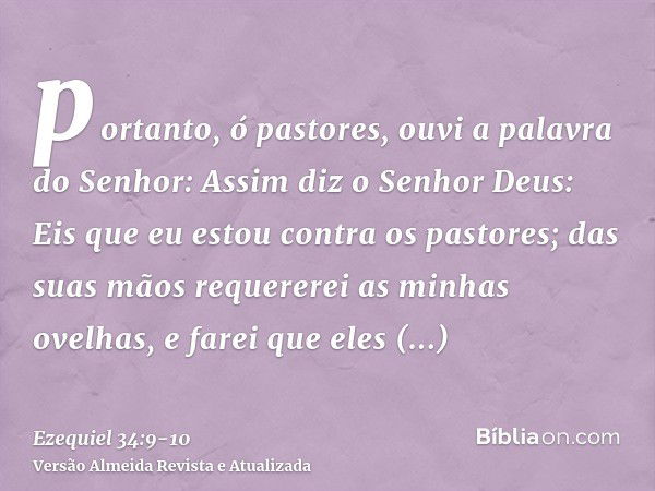 portanto, ó pastores, ouvi a palavra do Senhor:Assim diz o Senhor Deus: Eis que eu estou contra os pastores; das suas mãos requererei as minhas ovelhas, e farei