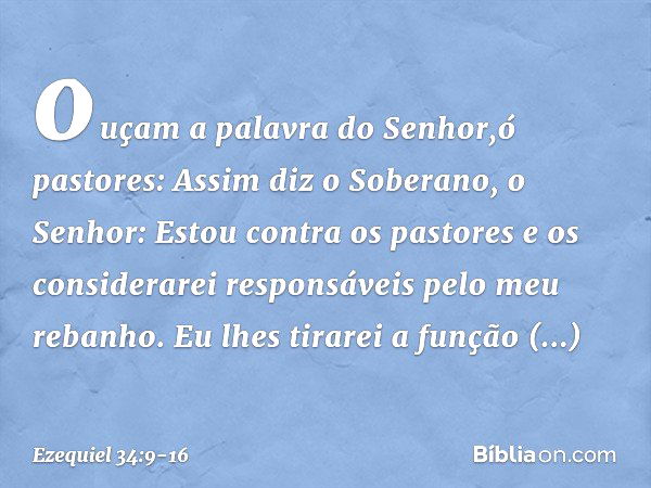 ouçam a palavra do ­Senhor,ó pastores: Assim diz o Soberano, o Senhor: Estou contra os pastores e os considerarei responsáveis pelo meu rebanho. Eu lhes tirarei