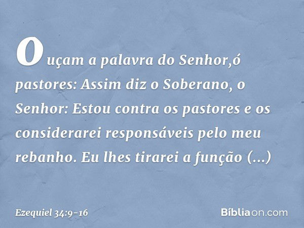 ouçam a palavra do ­Senhor,ó pastores: Assim diz o Soberano, o Senhor: Estou contra os pastores e os considerarei responsáveis pelo meu rebanho. Eu lhes tirarei