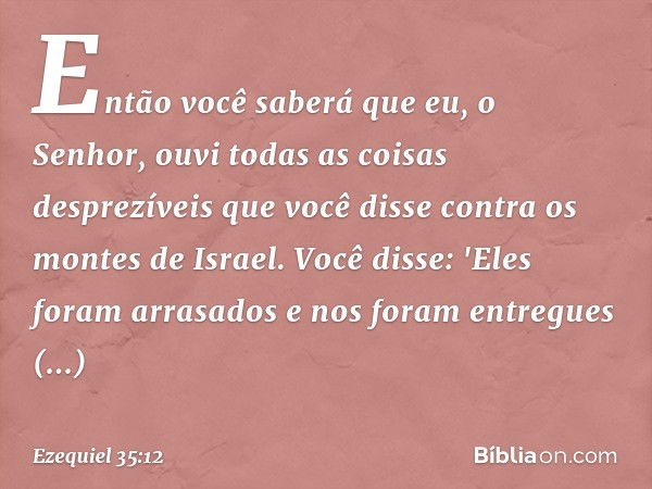 Então você saberá que eu, o Senhor, ouvi todas as coisas desprezíveis que você disse contra os montes de Israel. Você disse: 'Eles foram arrasados e nos foram e