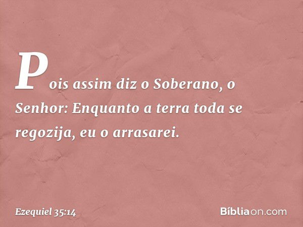 Pois assim diz o Soberano, o Senhor: Enquanto a terra toda se regozija, eu o arrasarei. -- Ezequiel 35:14