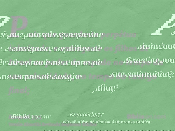 Pois que guardaste perpétua inimizade, e entregaste os filhos de Israel ao poder da espada no tempo da sua calamidade, no tempo do castigo final;