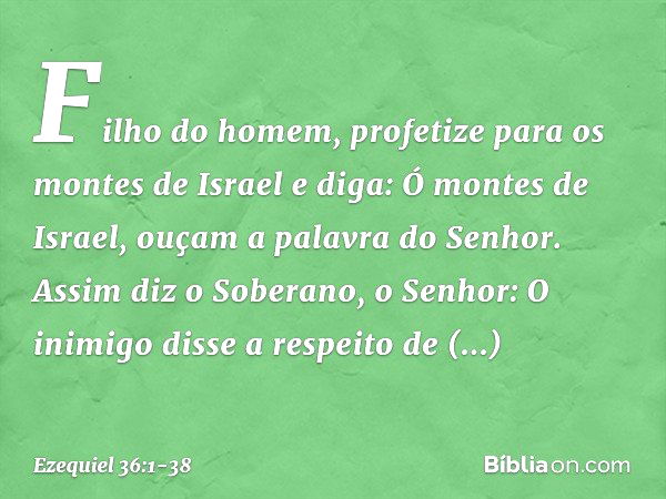 "Filho do homem, profetize para os montes de Israel e diga: Ó montes de Israel, ouçam a palavra do Senhor. Assim diz o Soberano, o Senhor: O inimigo disse a res