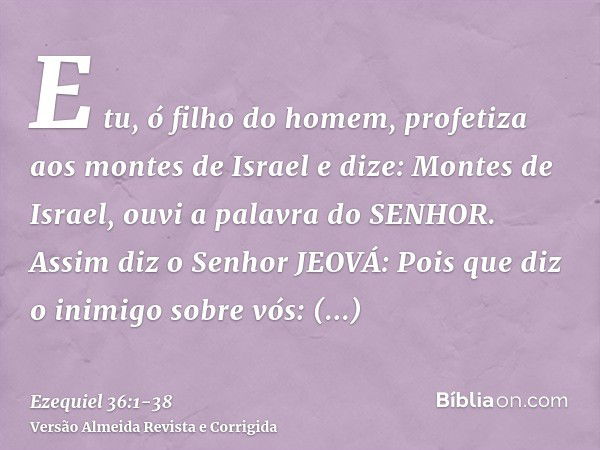 E tu, ó filho do homem, profetiza aos montes de Israel e dize: Montes de Israel, ouvi a palavra do SENHOR.Assim diz o Senhor JEOVÁ: Pois que diz o inimigo sobre