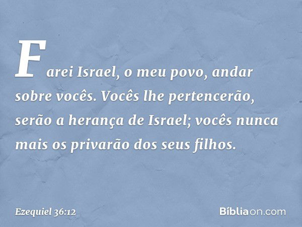 Farei Israel, o meu povo, andar sobre vocês. Vocês lhe pertencerão, serão a herança de Israel; vocês nunca mais os privarão dos seus filhos. -- Ezequiel 36:12