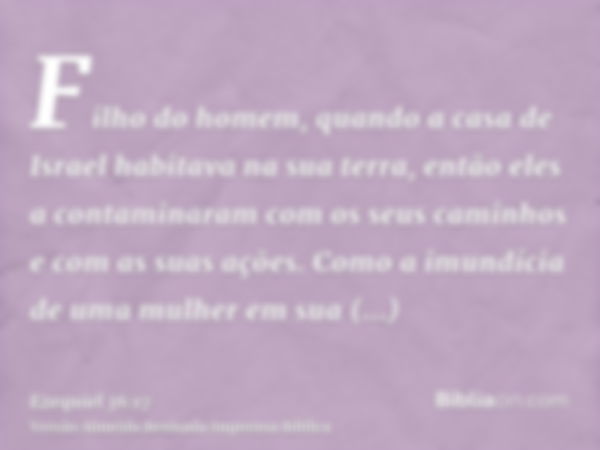 Filho do homem, quando a casa de Israel habitava na sua terra, então eles a contaminaram com os seus caminhos e com as suas ações. Como a imundícia de uma mulhe