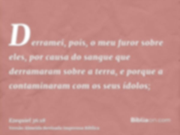 Derramei, pois, o meu furor sobre eles, por causa do sangue que derramaram sobre a terra, e porque a contaminaram com os seus ídolos;