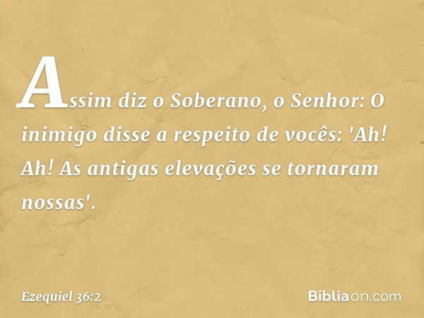 Assim diz o Soberano, o Senhor: O inimigo disse a respeito de vocês: 'Ah! Ah! As antigas elevações se tornaram nossas'. -- Ezequiel 36:2