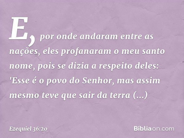 E, por onde andaram entre as nações, eles profanaram o meu santo nome, pois se dizia a respeito deles: 'Esse é o povo do Senhor, mas assim mesmo teve que sair d