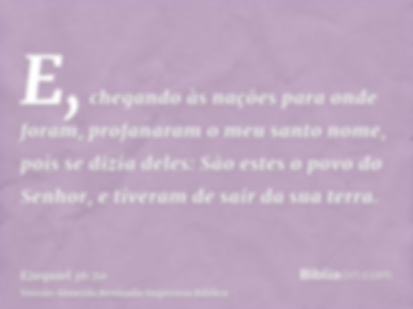 E, chegando às nações para onde foram, profanaram o meu santo nome, pois se dizia deles: São estes o povo do Senhor, e tiveram de sair da sua terra.