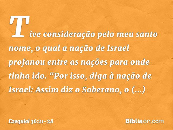 Tive consideração pelo meu santo nome, o qual a nação de Israel profanou entre as nações para onde tinha ido. "Por isso, diga à nação de Israel: Assim diz o Sob