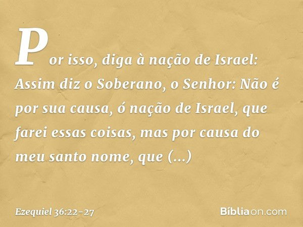 "Por isso, diga à nação de Israel: Assim diz o Soberano, o Senhor: Não é por sua causa, ó nação de Israel, que farei essas coisas, mas por causa do meu santo no