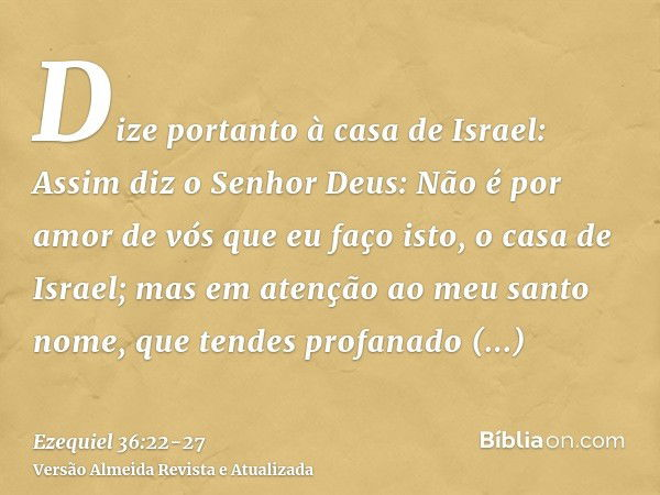 Dize portanto à casa de Israel: Assim diz o Senhor Deus: Não é por amor de vós que eu faço isto, o casa de Israel; mas em atenção ao meu santo nome, que tendes 