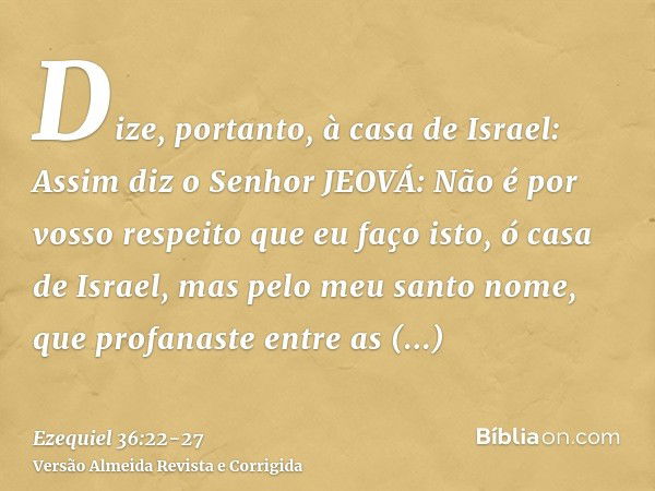 Dize, portanto, à casa de Israel: Assim diz o Senhor JEOVÁ: Não é por vosso respeito que eu faço isto, ó casa de Israel, mas pelo meu santo nome, que profanaste