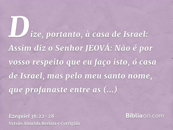 Dize, portanto, à casa de Israel: Assim diz o Senhor JEOVÁ: Não é por vosso respeito que eu faço isto, ó casa de Israel, mas pelo meu santo nome, que profanaste