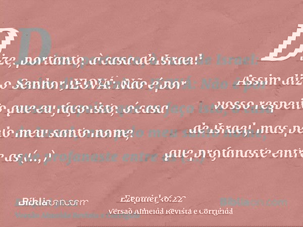 Dize, portanto, à casa de Israel: Assim diz o Senhor JEOVÁ: Não é por vosso respeito que eu faço isto, ó casa de Israel, mas pelo meu santo nome, que profanaste