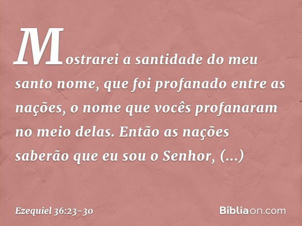 Mostrarei a santidade do meu santo nome, que foi profanado entre as nações, o nome que vocês profanaram no meio delas. Então as nações saberão que eu sou o Senh