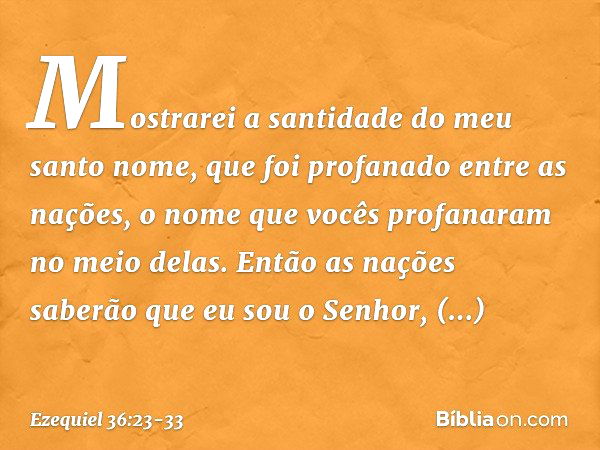 Mostrarei a santidade do meu santo nome, que foi profanado entre as nações, o nome que vocês profanaram no meio delas. Então as nações saberão que eu sou o Senh