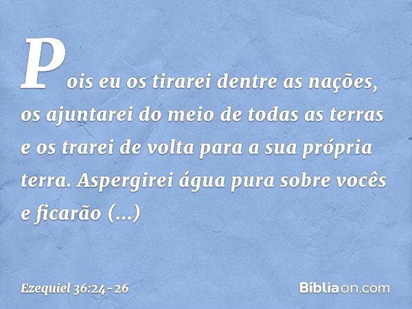 "Pois eu os tirarei dentre as nações, os ajuntarei do meio de todas as terras e os trarei de volta para a sua própria terra. Aspergirei água pura sobre vocês e 