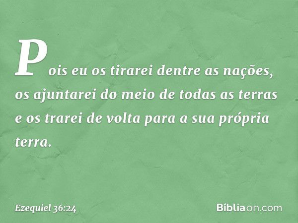 "Pois eu os tirarei dentre as nações, os ajuntarei do meio de todas as terras e os trarei de volta para a sua própria terra. -- Ezequiel 36:24