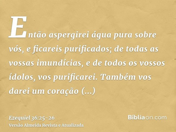 Então aspergirei água pura sobre vós, e ficareis purificados; de todas as vossas imundícias, e de todos os vossos ídolos, vos purificarei.Também vos darei um co