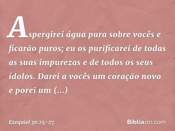 Aspergirei água pura sobre vocês e ficarão puros; eu os purificarei de todas as suas impurezas e de todos os seus ídolos. Darei a vocês um coração novo e porei 