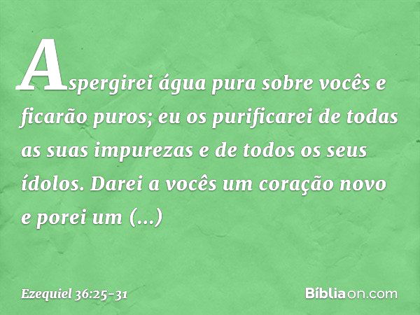 Aspergirei água pura sobre vocês e ficarão puros; eu os purificarei de todas as suas impurezas e de todos os seus ídolos. Darei a vocês um coração novo e porei 