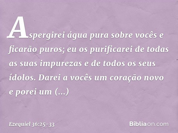 Aspergirei água pura sobre vocês e ficarão puros; eu os purificarei de todas as suas impurezas e de todos os seus ídolos. Darei a vocês um coração novo e porei 