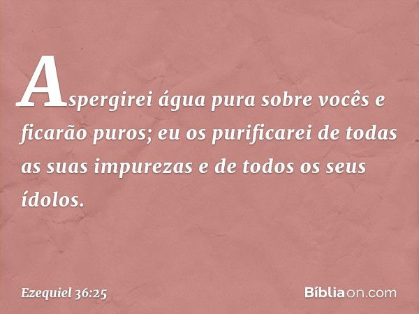 Aspergirei água pura sobre vocês e ficarão puros; eu os purificarei de todas as suas impurezas e de todos os seus ídolos. -- Ezequiel 36:25