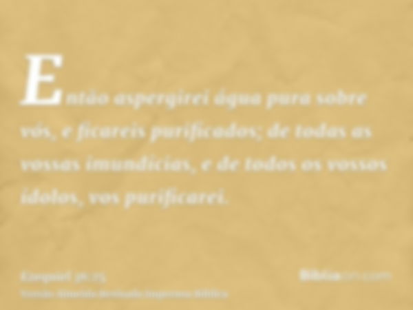 Então aspergirei água pura sobre vós, e ficareis purificados; de todas as vossas imundícias, e de todos os vossos ídolos, vos purificarei.