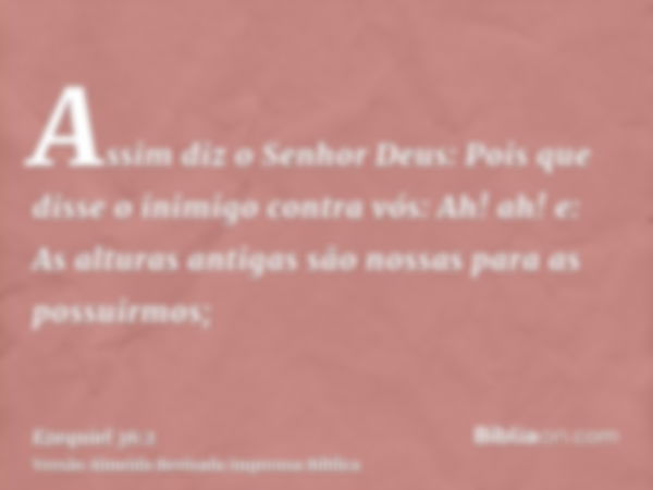 Assim diz o Senhor Deus: Pois que disse o inimigo contra vós: Ah! ah! e: As alturas antigas são nossas para as possuirmos;