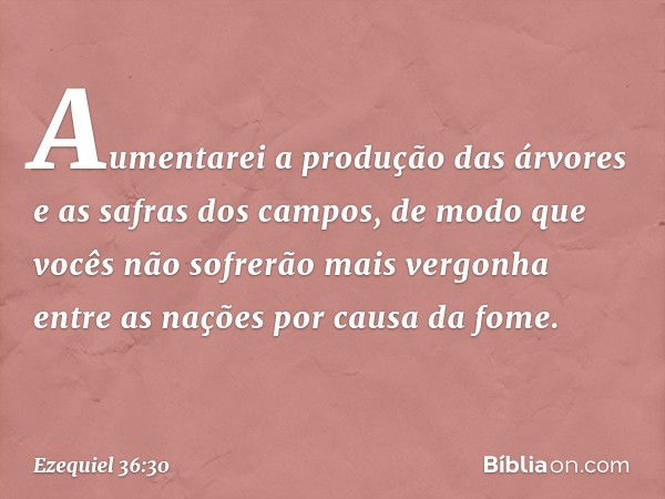 Aumentarei a produção das árvores e as safras dos campos, de modo que vocês não sofrerão mais vergonha entre as nações por causa da fome. -- Ezequiel 36:30