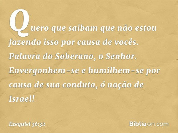 Quero que saibam que não estou fazendo isso por causa de vocês. Palavra do Soberano, o Senhor. Envergonhem-se e humilhem-se por causa de sua conduta, ó nação de