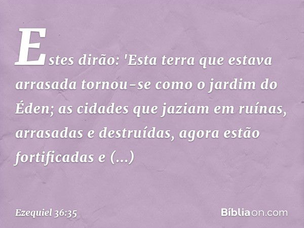 Estes dirão: 'Esta terra que estava arrasada tornou-se como o jardim do Éden; as cidades que jaziam em ruínas, arrasadas e destruídas, agora estão fortificadas 