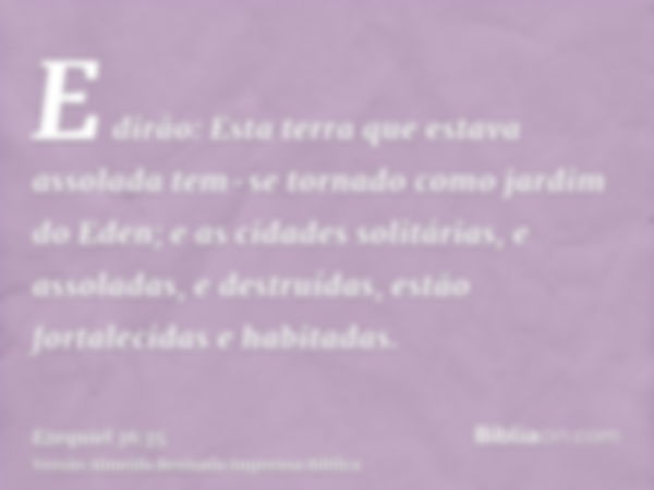 E dirão: Esta terra que estava assolada tem-se tornado como jardim do Eden; e as cidades solitárias, e assoladas, e destruídas, estão fortalecidas e habitadas.