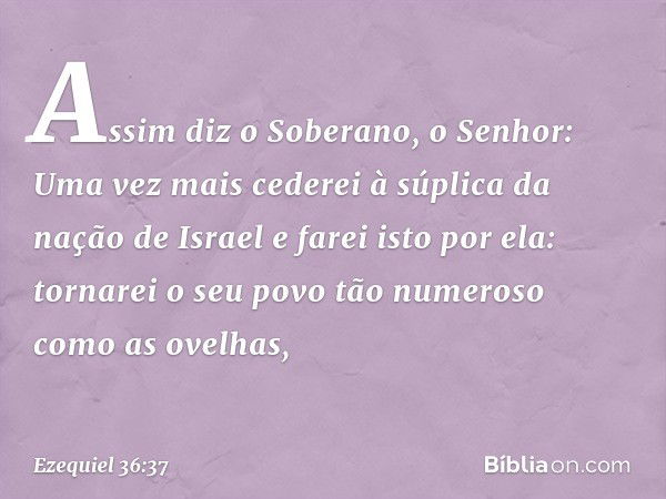 "Assim diz o Soberano, o Senhor: Uma vez mais cederei à súplica da nação de Israel e farei isto por ela: tornarei o seu povo tão numeroso como as ovelhas, -- Ez