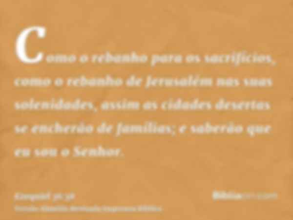 Como o rebanho para os sacrifícios, como o rebanho de Jerusalém nas suas solenidades, assim as cidades desertas se encherão de famílias; e saberão que eu sou o 