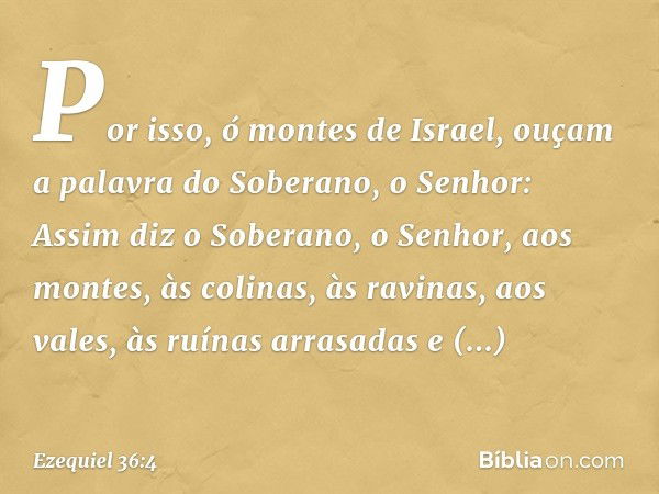 Por isso, ó montes de Israel, ouçam a palavra do Soberano, o ­Senhor: Assim diz o Soberano, o Senhor, aos montes, às colinas, às ravinas, aos vales, às ruínas a