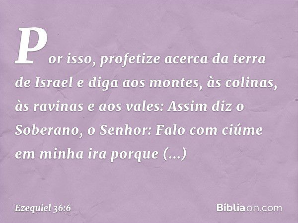 Por isso, profetize acerca da terra de Israel e diga aos montes, às colinas, às ravinas e aos vales: Assim diz o Soberano, o Senhor: Falo com ciúme em minha ira