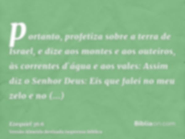 portanto, profetiza sobre a terra de Israel, e dize aos montes e aos outeiros, às correntes d`água e aos vales: Assim diz o Senhor Deus: Eis que falei no meu ze