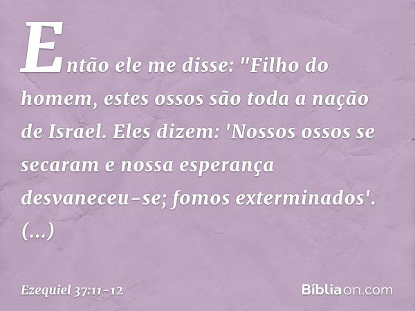 Então ele me disse: "Filho do homem, estes ossos são toda a nação de Israel. Eles dizem: 'Nossos ossos se secaram e nossa esperança desvaneceu-se; fomos extermi