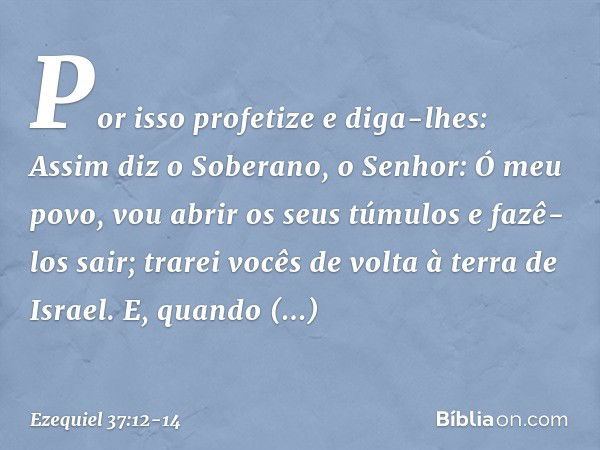 Por isso profetize e diga-lhes: Assim diz o Soberano, o Senhor: Ó meu povo, vou abrir os seus túmulos e fazê-los sair; trarei vocês de volta à terra de Israel. 