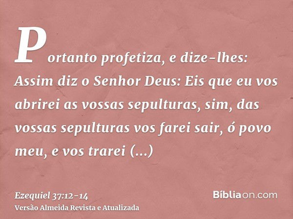 Portanto profetiza, e dize-lhes: Assim diz o Senhor Deus: Eis que eu vos abrirei as vossas sepulturas, sim, das vossas sepulturas vos farei sair, ó povo meu, e 